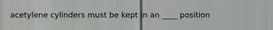 acetylene cylinders must be kept in an ____ position