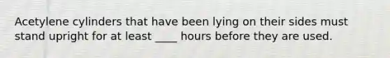 Acetylene cylinders that have been lying on their sides must stand upright for at least ____ hours before they are used.