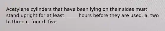 Acetylene cylinders that have been lying on their sides must stand upright for at least _____ hours before they are used. a. two b. three c. four d. five