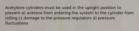 Acetylene cylinders must be used in the upright position to prevent a) acetone from entering the system b) the cylinder from rolling c) damage to the pressure regulators d) pressure fluctuations