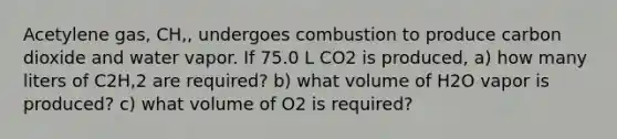 Acetylene gas, CH,, undergoes combustion to produce carbon dioxide and water vapor. If 75.0 L CO2 is produced, a) how many liters of C2H,2 are required? b) what volume of H2O vapor is produced? c) what volume of O2 is required?