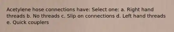 Acetylene hose connections have: Select one: a. Right hand threads b. No threads c. Slip on connections d. Left hand threads e. Quick couplers