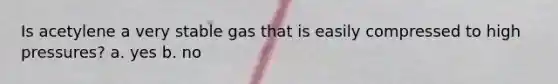 Is acetylene a very stable gas that is easily compressed to high pressures? a. yes b. no
