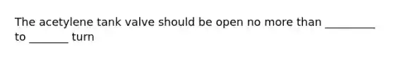 The acetylene tank valve should be open no more than _________ to _______ turn