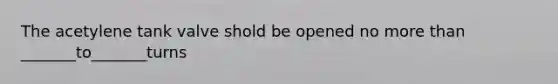 The acetylene tank valve shold be opened no more than _______to_______turns