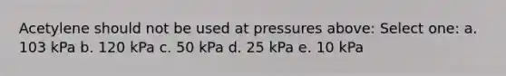 Acetylene should not be used at pressures above: Select one: a. 103 kPa b. 120 kPa c. 50 kPa d. 25 kPa e. 10 kPa