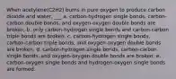 When acetylene(C2H2) burns in pure oxygen to produce carbon dioxide and water, ___ a. carbon-hydrogen single bonds, carbon-carbon double bonds, and oxygen-oxygen double bonds are broken. b. only carbon-hydrogen single bonds and carbon-carbon triple bonds are broken. c. carbon-hydrogen single bonds, carbon-carbon triple bonds, and oxygen-oxygen double bonds are broken. d. carbon-hydrogen single bonds, carbon-carbon single bonds, and oxygen-oxygen double bonds are broken. e. carbon-oxygen single bonds and hydrogen-oxygen single bonds are formed.