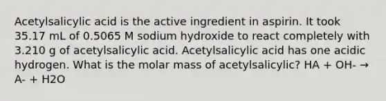 Acetylsalicylic acid is the active ingredient in aspirin. It took 35.17 mL of 0.5065 M sodium hydroxide to react completely with 3.210 g of acetylsalicylic acid. Acetylsalicylic acid has one acidic hydrogen. What is the molar mass of acetylsalicylic? HA + OH- → A- + H2O