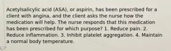 Acetylsalicylic acid (ASA), or aspirin, has been prescribed for a client with angina, and the client asks the nurse how the medication will help. The nurse responds that this medication has been prescribed for which purpose? 1. Reduce pain. 2. Reduce inflammation. 3. Inhibit platelet aggregation. 4. Maintain a normal body temperature.