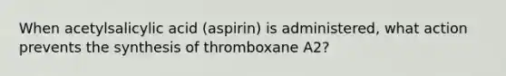 When acetylsalicylic acid (aspirin) is administered, what action prevents the synthesis of thromboxane A2?