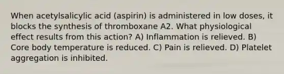 When acetylsalicylic acid (aspirin) is administered in low doses, it blocks the synthesis of thromboxane A2. What physiological effect results from this action? A) Inflammation is relieved. B) Core body temperature is reduced. C) Pain is relieved. D) Platelet aggregation is inhibited.