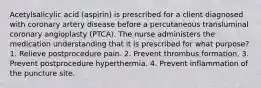 Acetylsalicylic acid (aspirin) is prescribed for a client diagnosed with coronary artery disease before a percutaneous transluminal coronary angioplasty (PTCA). The nurse administers the medication understanding that it is prescribed for what purpose? 1. Relieve postprocedure pain. 2. Prevent thrombus formation. 3. Prevent postprocedure hyperthermia. 4. Prevent inflammation of the puncture site.