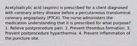 Acetylsalicylic acid (aspirin) is prescribed for a client diagnosed with coronary artery disease before a percutaneous transluminal coronary angioplasty (PTCA). The nurse administers the medication understanding that it is prescribed for what purpose? 1. Relieve postprocedure pain. 2. Prevent thrombus formation. 3. Prevent postprocedure hyperthermia. 4. Prevent inflammation of the puncture site.