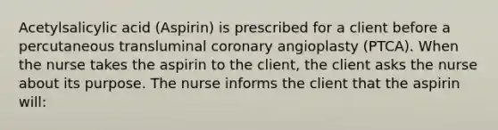 Acetylsalicylic acid (Aspirin) is prescribed for a client before a percutaneous transluminal coronary angioplasty (PTCA). When the nurse takes the aspirin to the client, the client asks the nurse about its purpose. The nurse informs the client that the aspirin will: