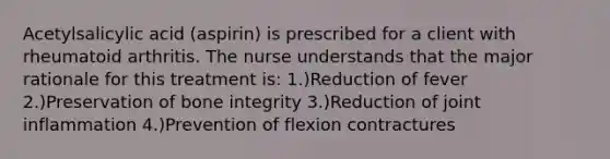 Acetylsalicylic acid (aspirin) is prescribed for a client with rheumatoid arthritis. The nurse understands that the major rationale for this treatment is: 1.)Reduction of fever 2.)Preservation of bone integrity 3.)Reduction of joint inflammation 4.)Prevention of flexion contractures