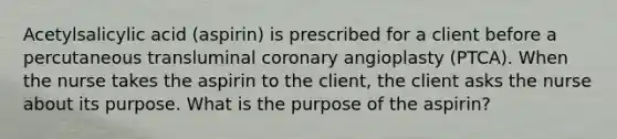 Acetylsalicylic acid (aspirin) is prescribed for a client before a percutaneous transluminal coronary angioplasty (PTCA). When the nurse takes the aspirin to the client, the client asks the nurse about its purpose. What is the purpose of the aspirin?