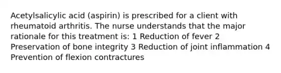 Acetylsalicylic acid (aspirin) is prescribed for a client with rheumatoid arthritis. The nurse understands that the major rationale for this treatment is: 1 Reduction of fever 2 Preservation of bone integrity 3 Reduction of joint inflammation 4 Prevention of flexion contractures