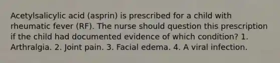 Acetylsalicylic acid (asprin) is prescribed for a child with rheumatic fever (RF). The nurse should question this prescription if the child had documented evidence of which condition? 1. Arthralgia. 2. Joint pain. 3. Facial edema. 4. A viral infection.