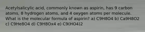 Acetylsalicylic acid, commonly known as aspirin, has 9 carbon atoms, 8 hydrogen atoms, and 4 oxygen atoms per molecule. What is the molecular formula of aspirin? a) C9H8O4 b) Ca9H8O2 c) C9He8O4 d) C9H8Ox4 e) C9(HO4)2