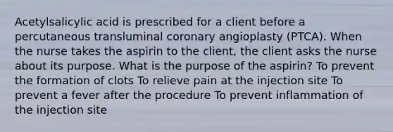 Acetylsalicylic acid is prescribed for a client before a percutaneous transluminal coronary angioplasty (PTCA). When the nurse takes the aspirin to the client, the client asks the nurse about its purpose. What is the purpose of the aspirin? To prevent the formation of clots To relieve pain at the injection site To prevent a fever after the procedure To prevent inflammation of the injection site