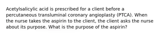 Acetylsalicylic acid is prescribed for a client before a percutaneous transluminal coronary angioplasty (PTCA). When the nurse takes the aspirin to the client, the client asks the nurse about its purpose. What is the purpose of the aspirin?