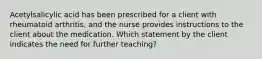 Acetylsalicylic acid has been prescribed for a client with rheumatoid arthritis, and the nurse provides instructions to the client about the medication. Which statement by the client indicates the need for further teaching?