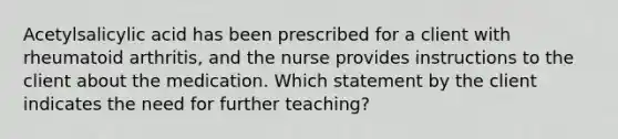 Acetylsalicylic acid has been prescribed for a client with rheumatoid arthritis, and the nurse provides instructions to the client about the medication. Which statement by the client indicates the need for further teaching?