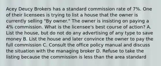 Acey Deucy Brokers has a standard commission rate of 7%. One of their licensees is trying to list a house that the owner is currently selling "By owner." The owner is insisting on paying a 4% commission. What is the licensee's best course of action? A. List the house, but do not do any advertising of any type to save money B. List the house and later convince the owner to pay the full commission C. Consult the office policy manual and discuss the situation with the managing broker D. Refuse to take the listing because the commission is less than the area standard