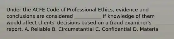 Under the ACFE Code of Professional Ethics, evidence and conclusions are considered ___________ if knowledge of them would affect clients' decisions based on a fraud examiner's report. A. Reliable B. Circumstantial C. Confidential D. Material