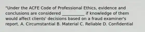 "Under the ACFE Code of Professional Ethics, evidence and conclusions are considered ___________ if knowledge of them would affect clients' decisions based on a fraud examiner's report. A. Circumstantial B. Material C. Reliable D. Confidential