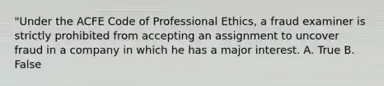 "Under the ACFE Code of Professional Ethics, a fraud examiner is strictly prohibited from accepting an assignment to uncover fraud in a company in which he has a major interest. A. True B. False