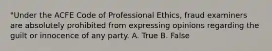 "Under the ACFE Code of Professional Ethics, fraud examiners are absolutely prohibited from expressing opinions regarding the guilt or innocence of any party. A. True B. False