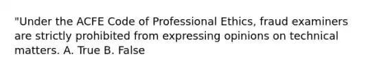 "Under the ACFE Code of Professional Ethics, fraud examiners are strictly prohibited from expressing opinions on technical matters. A. True B. False