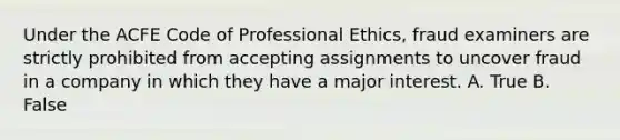 Under the ACFE Code of Professional Ethics, fraud examiners are strictly prohibited from accepting assignments to uncover fraud in a company in which they have a major interest. A. True B. False