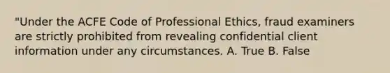 "Under the ACFE Code of Professional Ethics, fraud examiners are strictly prohibited from revealing confidential client information under any circumstances. A. True B. False