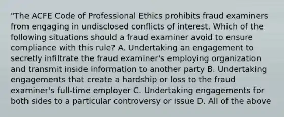 "The ACFE Code of Professional Ethics prohibits fraud examiners from engaging in undisclosed conflicts of interest. Which of the following situations should a fraud examiner avoid to ensure compliance with this rule? A. Undertaking an engagement to secretly infiltrate the fraud examiner's employing organization and transmit inside information to another party B. Undertaking engagements that create a hardship or loss to the fraud examiner's full-time employer C. Undertaking engagements for both sides to a particular controversy or issue D. All of the above