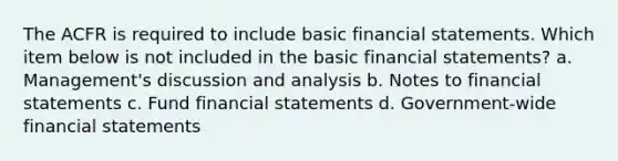 The ACFR is required to include basic <a href='https://www.questionai.com/knowledge/kFBJaQCz4b-financial-statements' class='anchor-knowledge'>financial statements</a>. Which item below is not included in the basic financial statements? a. Management's discussion and analysis b. Notes to financial statements c. Fund financial statements d. Government-wide financial statements