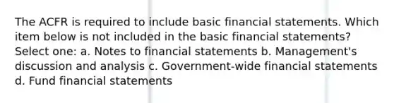 The ACFR is required to include basic financial statements. Which item below is not included in the basic financial statements? Select one: a. Notes to financial statements b. Management's discussion and analysis c. Government-wide financial statements d. Fund financial statements