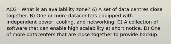 ACG - What is an availability zone? A) A set of data centres close together. B) One or more datacenters equipped with independent power, cooling, and networking. C) A collection of software that can enable high scalability at short notice. D) One of more datacenters that are close together to provide backup.