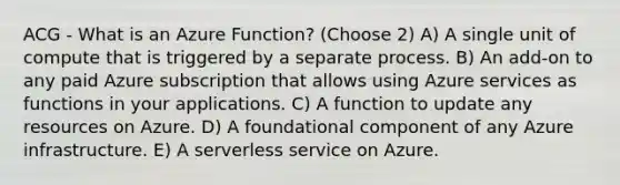 ACG - What is an Azure Function? (Choose 2) A) A single unit of compute that is triggered by a separate process. B) An add-on to any paid Azure subscription that allows using Azure services as functions in your applications. C) A function to update any resources on Azure. D) A foundational component of any Azure infrastructure. E) A serverless service on Azure.