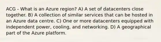 ACG - What is an Azure region? A) A set of datacenters close together. B) A collection of similar services that can be hosted in an Azure data centre. C) One or more datacenters equipped with independent power, cooling, and networking. D) A geographical part of the Azure platform.