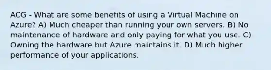 ACG - What are some benefits of using a Virtual Machine on Azure? A) Much cheaper than running your own servers. B) No maintenance of hardware and only paying for what you use. C) Owning the hardware but Azure maintains it. D) Much higher performance of your applications.