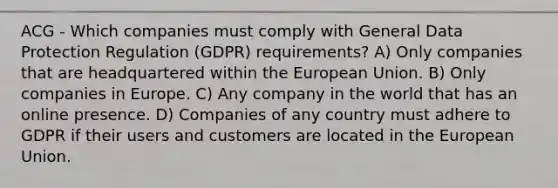 ACG - Which companies must comply with General Data Protection Regulation (GDPR) requirements? A) Only companies that are headquartered within the European Union. B) Only companies in Europe. C) Any company in the world that has an online presence. D) Companies of any country must adhere to GDPR if their users and customers are located in the European Union.