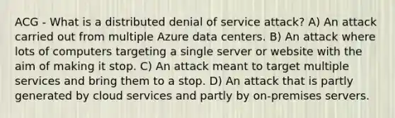 ACG - What is a distributed denial of service attack? A) An attack carried out from multiple Azure data centers. B) An attack where lots of computers targeting a single server or website with the aim of making it stop. C) An attack meant to target multiple services and bring them to a stop. D) An attack that is partly generated by cloud services and partly by on-premises servers.