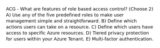 ACG - What are features of role based access control? (Choose 2) A) Use any of the five predefined roles to make user management simple and straightforward. B) Define which actions users can take on a resource. C) Define which users have access to specific Azure resources. D) Tiered privacy protection for users within your Azure Tenant. E) Multi-factor authentication.