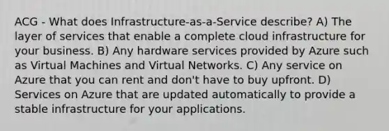 ACG - What does Infrastructure-as-a-Service describe? A) The layer of services that enable a complete cloud infrastructure for your business. B) Any hardware services provided by Azure such as Virtual Machines and Virtual Networks. C) Any service on Azure that you can rent and don't have to buy upfront. D) Services on Azure that are updated automatically to provide a stable infrastructure for your applications.