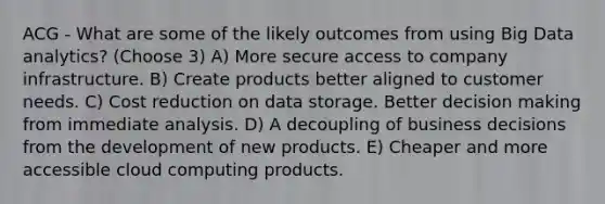 ACG - What are some of the likely outcomes from using Big Data analytics? (Choose 3) A) More secure access to company infrastructure. B) Create products better aligned to customer needs. C) Cost reduction on data storage. Better decision making from immediate analysis. D) A decoupling of business decisions from the development of new products. E) Cheaper and more accessible cloud computing products.