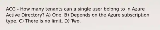 ACG - How many tenants can a single user belong to in Azure Active Directory? A) One. B) Depends on the Azure subscription type. C) There is no limit. D) Two.