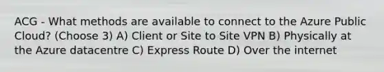 ACG - What methods are available to connect to the Azure Public Cloud? (Choose 3) A) Client or Site to Site VPN B) Physically at the Azure datacentre C) Express Route D) Over the internet