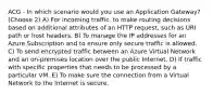 ACG - In which scenario would you use an Application Gateway? (Choose 2) A) For incoming traffic, to make routing decisions based on additional attributes of an HTTP request, such as URI path or host headers. B) To manage the IP addresses for an Azure Subscription and to ensure only secure traffic is allowed. C) To send encrypted traffic between an Azure Virtual Network and an on-premises location over the public Internet. D) If traffic with specific properties that needs to be processed by a particular VM. E) To make sure the connection from a Virtual Network to the Internet is secure.